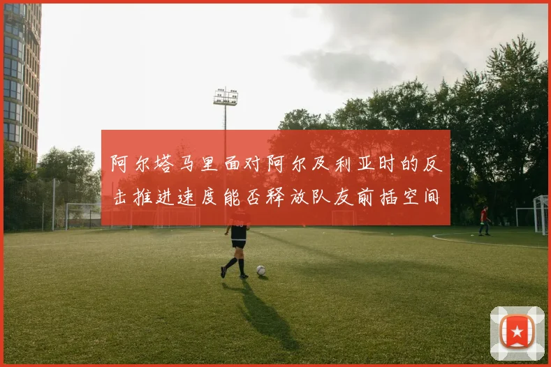 阿尔塔马里面对阿尔及利亚时的反击推进速度能否释放队友前插空间