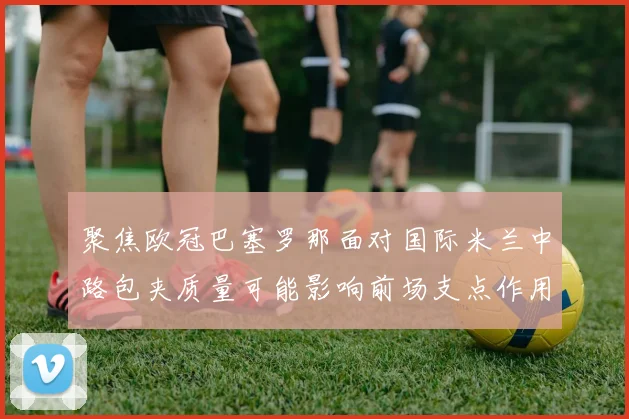 聚焦欧冠巴塞罗那面对国际米兰中路包夹质量可能影响前场支点作用