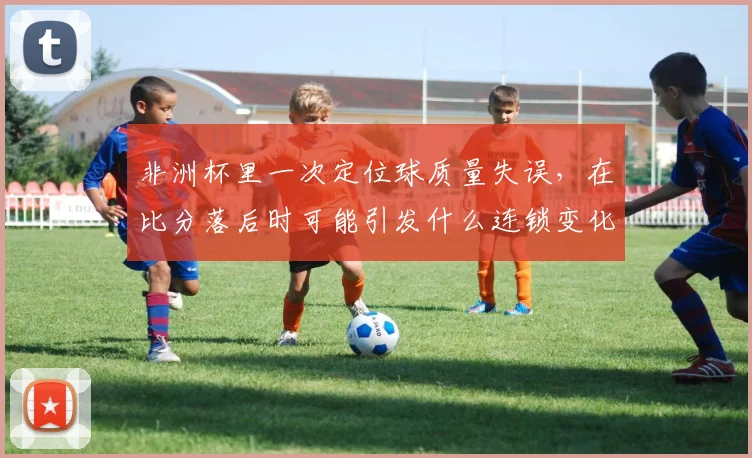 非洲杯里一次定位球质量失误,在比分落后时可能引发什么连锁变化