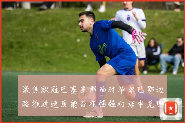 聚焦欧冠巴塞罗那面对毕尔巴鄂边路推进速度能否在强强对话中兑现