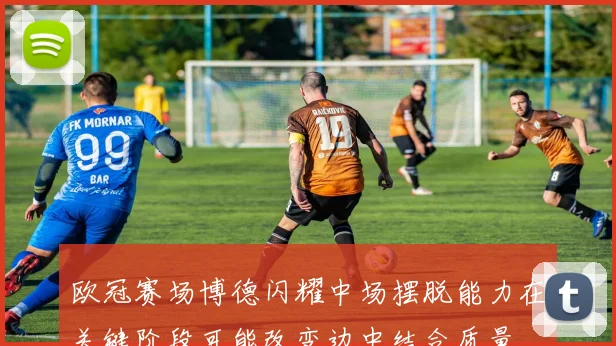 欧冠赛场博德闪耀中场摆脱能力在关键阶段可能改变边中结合质量