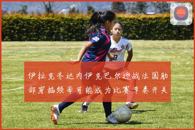 伊拉克齐达内伊克巴尔迎战法国肋部穿插频率可能成为比赛节奏开关