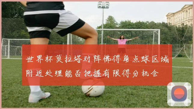 世界杯莫拉塔对阵佛得角点球区域附近处理能否把握有限得分机会