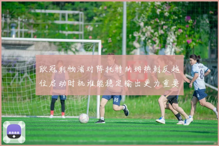 欧冠利物浦对阵托特纳姆热刺反越位启动时机谁能稳定输出更为重要