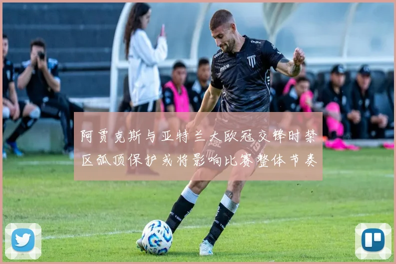 阿贾克斯与亚特兰大欧冠交锋时禁区弧顶保护或将影响比赛整体节奏