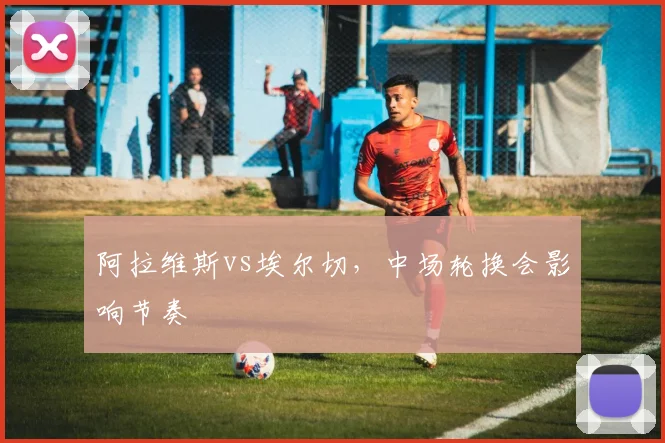 阿拉维斯vs埃尔切，中场轮换会影响节奏