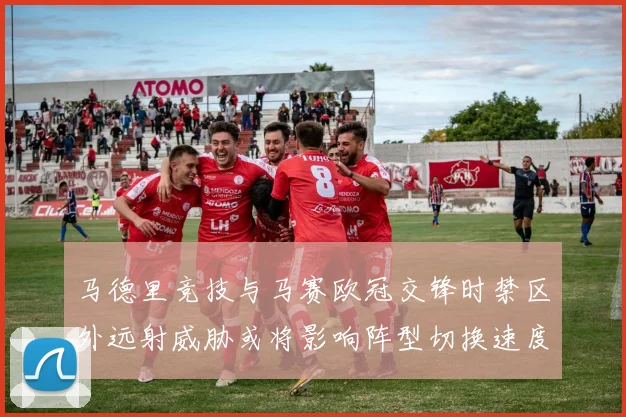 马德里竞技与马赛欧冠交锋时禁区外远射威胁或将影响阵型切换速度