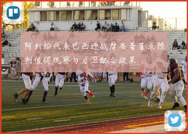 阿利松代表巴西迎战摩洛哥落点预判值得观察与后卫配合效果
