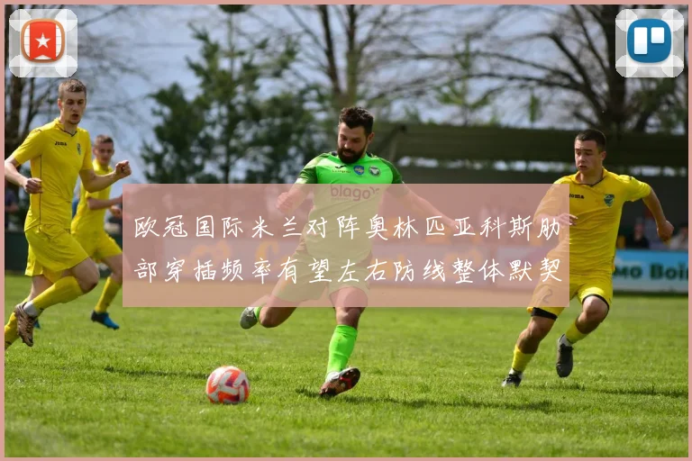 欧冠国际米兰对阵奥林匹亚科斯肋部穿插频率有望左右防线整体默契