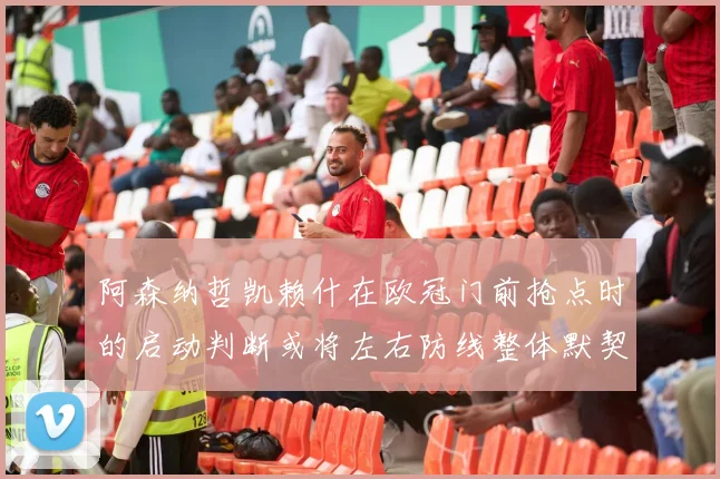 阿森纳哲凯赖什在欧冠门前抢点时的启动判断或将左右防线整体默契
