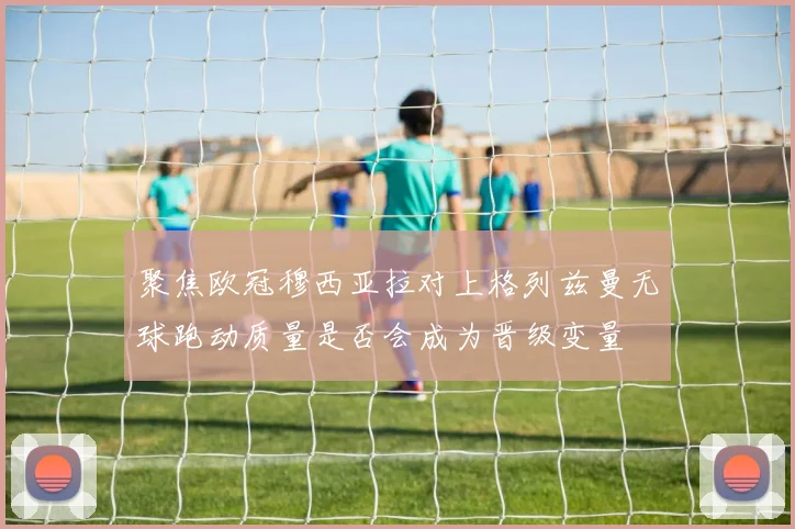 聚焦欧冠穆西亚拉对上格列兹曼无球跑动质量是否会成为晋级变量