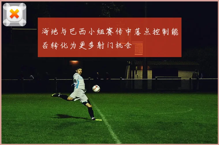 海地与巴西小组赛传中落点控制能否转化为更多射门机会