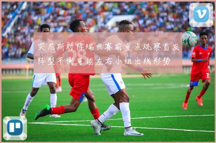突尼斯对阵瑞典赛前重点观察首发阵型平衡可能左右小组出线形势