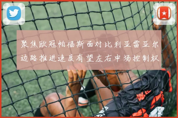 聚焦欧冠帕福斯面对比利亚雷亚尔边路推进速度有望左右中场控制权