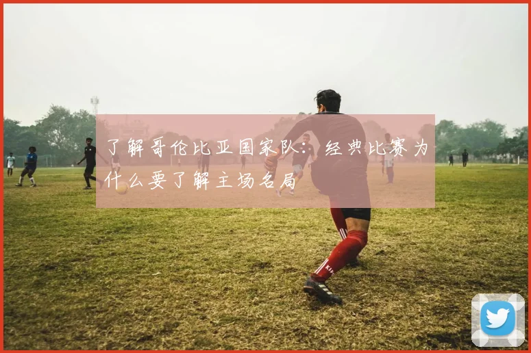 了解哥伦比亚国家队：经典比赛为什么要了解主场名局