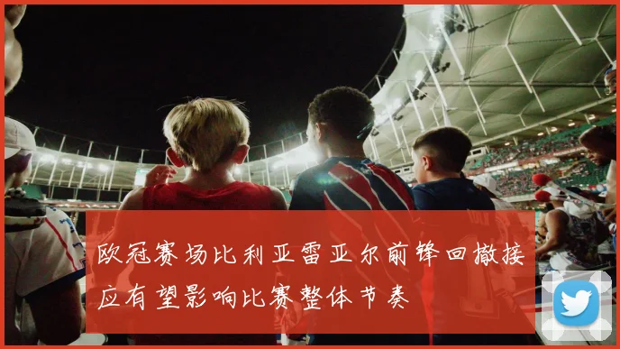 欧冠赛场比利亚雷亚尔前锋回撤接应有望影响比赛整体节奏