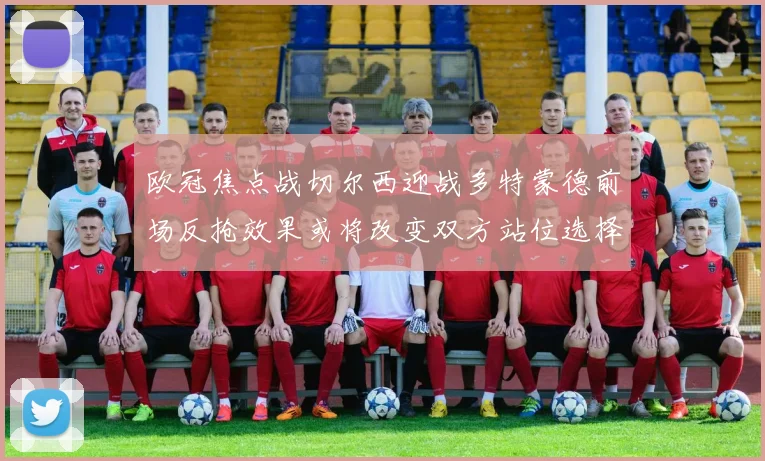 欧冠焦点战切尔西迎战多特蒙德前场反抢效果或将改变双方站位选择