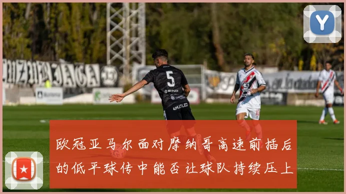 欧冠亚马尔面对摩纳哥高速前插后的低平球传中能否让球队持续压上