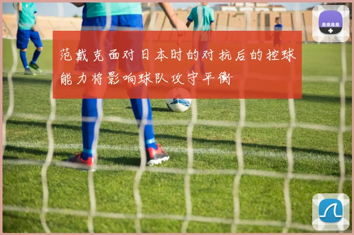 范戴克面对日本时的对抗后的控球能力将影响球队攻守平衡