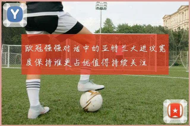 欧冠强强对话中的亚特兰大进攻宽度保持谁更占优值得持续关注
