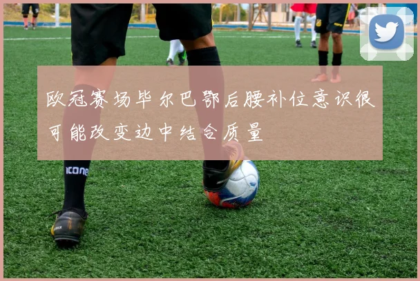 欧冠赛场毕尔巴鄂后腰补位意识很可能改变边中结合质量