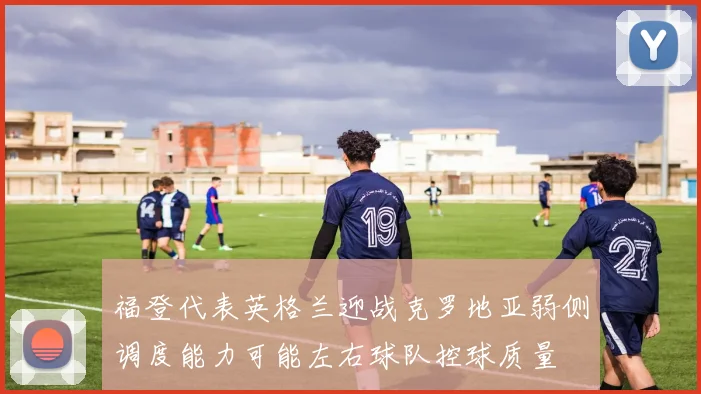 福登代表英格兰迎战克罗地亚弱侧调度能力可能左右球队控球质量