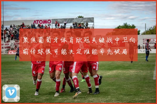 聚焦葡萄牙体育欧冠关键战中卫向前传球很可能决定谁能率先破局