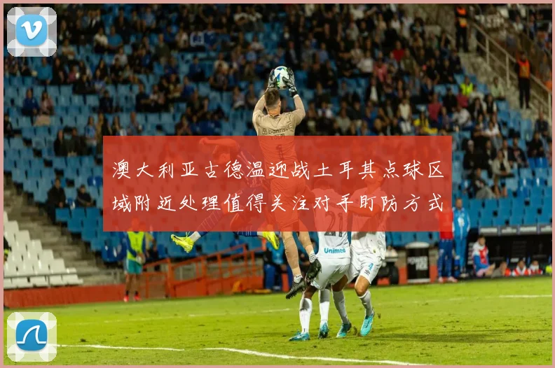 澳大利亚古德温迎战土耳其点球区域附近处理值得关注对手盯防方式