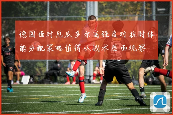 德国面对厄瓜多尔高强度对抗时体能分配策略值得从战术层面观察